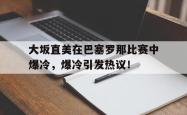 九游娱乐-大坂直美在巴塞罗那比赛中爆冷，爆冷引发热议！的简单介绍