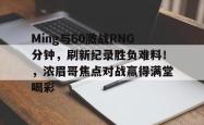 九游娱乐-Ming与60激战RNG分钟，刷新纪录胜负难料！，浓眉哥焦点对战赢得满堂喝彩的简单介绍